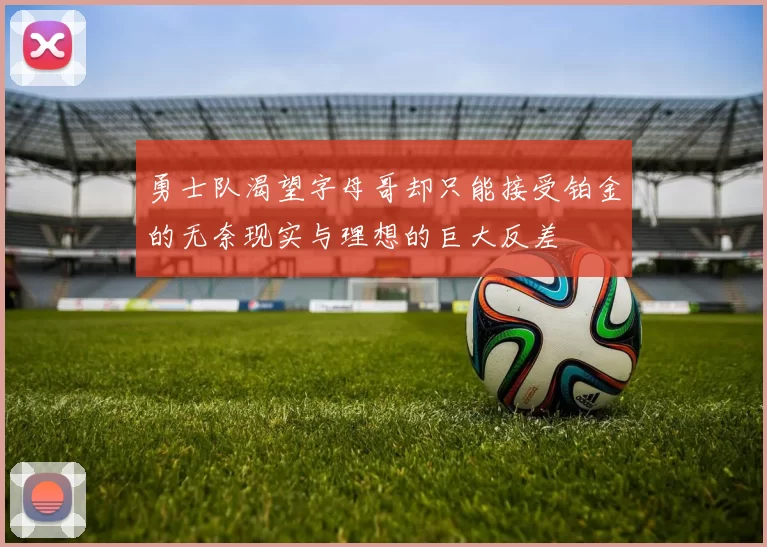 勇士队渴望字母哥却只能接受铂金的无奈现实与理想的巨大反差