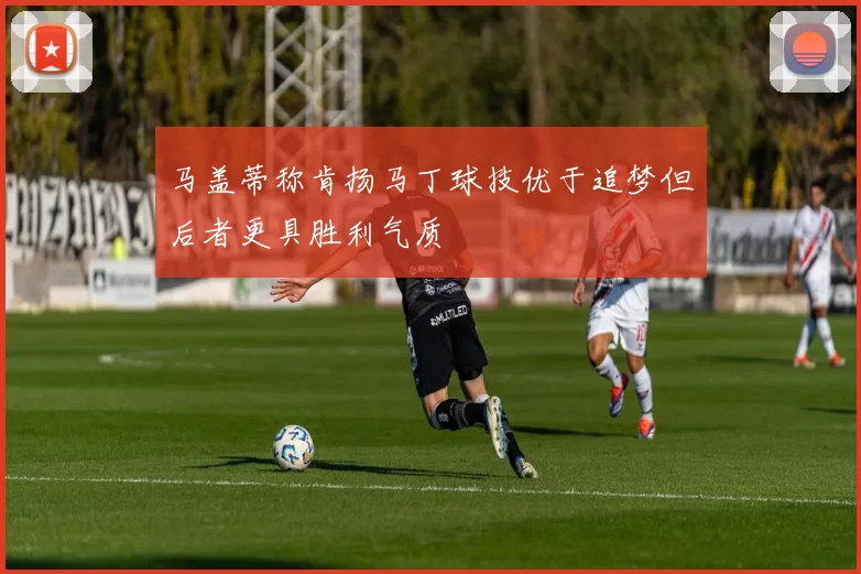 马盖蒂称肯扬马丁球技优于追梦但后者更具胜利气质