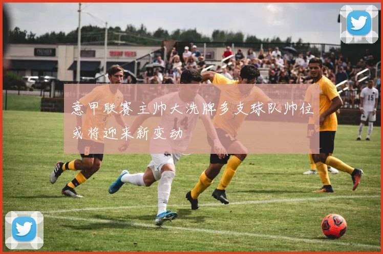 意甲联赛主帅大洗牌多支球队帅位或将迎来新变动