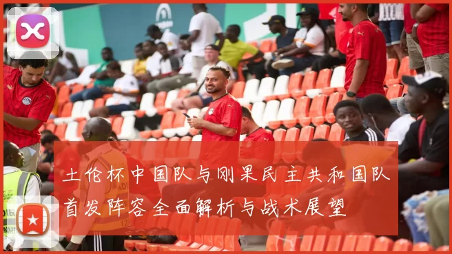 土伦杯中国队与刚果民主共和国队首发阵容全面解析与战术展望