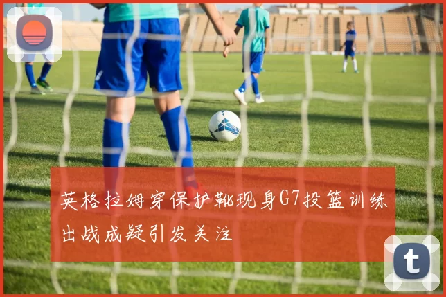 英格拉姆穿保护靴现身G7投篮训练出战成疑引发关注