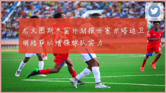 尤文图斯冬窗计划报价塞尔塔边卫明格萨以增强球队实力