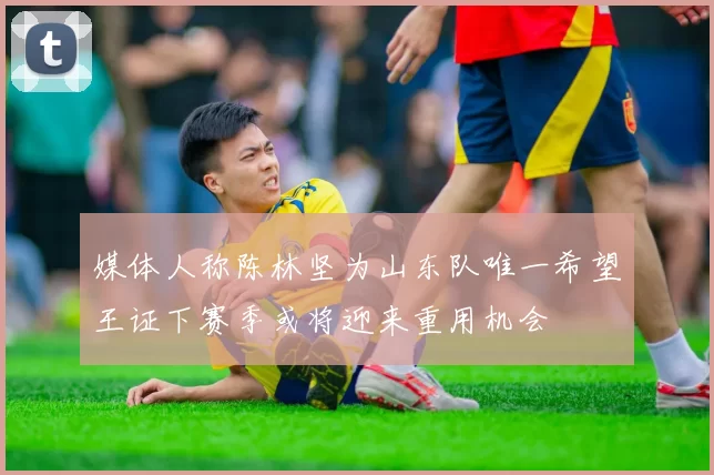 媒体人称陈林坚为山东队唯一希望王证下赛季或将迎来重用机会