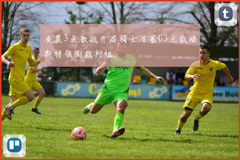 凌晨3点激战开启骑士活塞G3主裁福斯特领衔裁判组